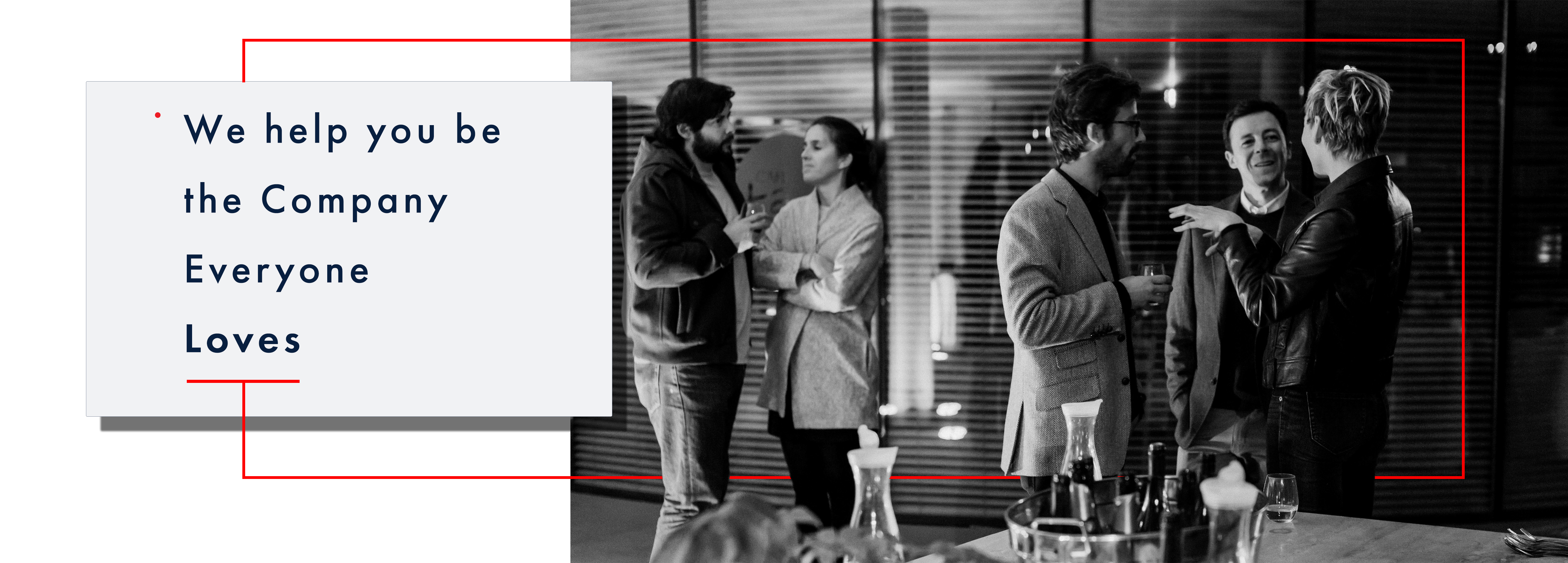 Above the fold image: the entire width of the screen, the right two-thirds of the image is a black and white image of an office party in the boardroom. The scene is set in an office environment. Foreground is a table with wine bottles and food. The mid-ground, there are two groups of people, on the right are three people chatting and holding wine glasses, and on the left and middle are two men wearing tweed sports coats listening attentively to the woman wearing a classy black leather jacket who appears to be explaining a story, left hand partially raised. The man in the middle, with his head, cocked a partial smile. On the left of the image, slightly further back man and woman are chatting; he is holding a small wine glass and wearing a dark zippered hoody; she listens attentively with arms folded. Behind them is a glass wall separating the boardroom they are in with open slotted blinds. The first third of the image is a pure white background with a light grey box with text, Futura book font that reads over four lines – line 1: begins with a small red dot at the top of the line that reads “We help you be.” the following line reads “the Company” third line reads: “Everyone” fourth line reads “Loves” in bold. Under the word “Loves,” a thin bright red line is at half the space between each of the previous text rows. At the midpoint of this parallel bright red line is a perpendicular red line that extends out of the light grey box halfway down to the bottom of the image and then goes across the black and white photo, appearing to go behind the people in the image legs. Slightly past the woman in the back leather jacket on the right midground, the bright red thin line extends vertically to slightly above the people’s heads. Then it travels back towards the light grey box again halfway between the top of the grey box to then return to the top of the light grey box directly in line with the line at the midpoint leaving the parallel line under the word “Loves” however this vertical red line stops at the edge of the light grey box.